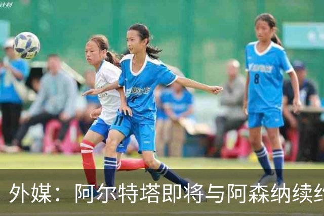 外媒：阿尔特塔即将与阿森纳续约，新合同期限至少3年